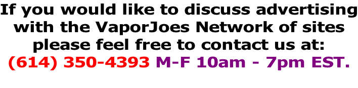 If you would like to discuss advertising with the VaporJoes Network of sites please feel free to contact us at: (614) 350-4393 M-F 10am - 7pm EST.